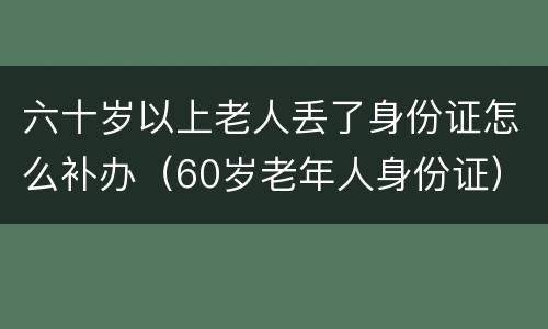 六十岁以上老人丢了身份证怎么补办（60岁老年人身份证）