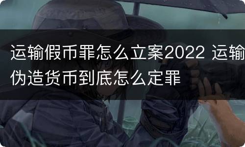 运输假币罪怎么立案2022 运输伪造货币到底怎么定罪