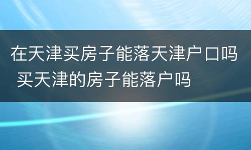 在天津买房子能落天津户口吗 买天津的房子能落户吗