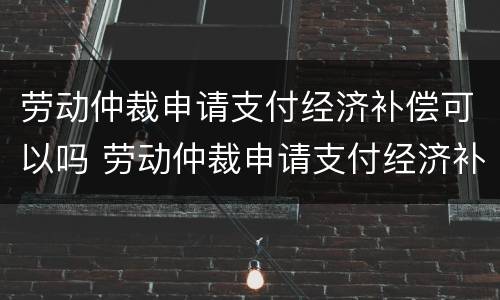 劳动仲裁申请支付经济补偿可以吗 劳动仲裁申请支付经济补偿可以吗