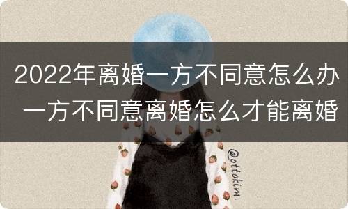 2022年离婚一方不同意怎么办 一方不同意离婚怎么才能离婚2021