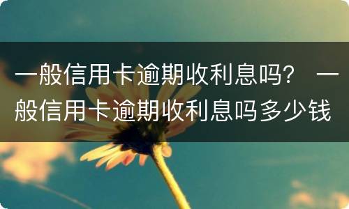 一般信用卡逾期收利息吗？ 一般信用卡逾期收利息吗多少钱