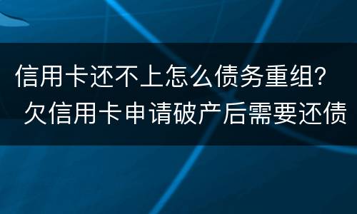 信用卡还不上怎么债务重组？ 欠信用卡申请破产后需要还债吗