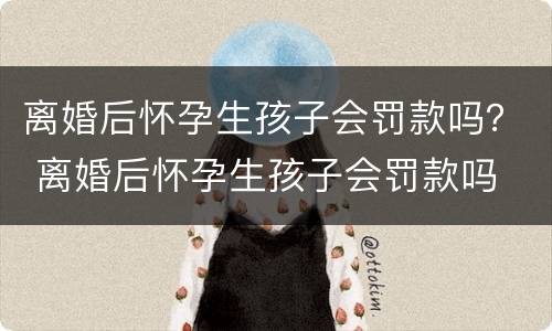 离婚后怀孕生孩子会罚款吗？ 离婚后怀孕生孩子会罚款吗