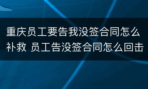 重庆员工要告我没签合同怎么补救 员工告没签合同怎么回击