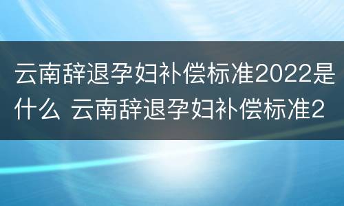 云南辞退孕妇补偿标准2022是什么 云南辞退孕妇补偿标准2022是什么时候发放