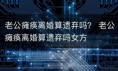 老公瘫痪离婚算遗弃吗？ 老公瘫痪离婚算遗弃吗女方