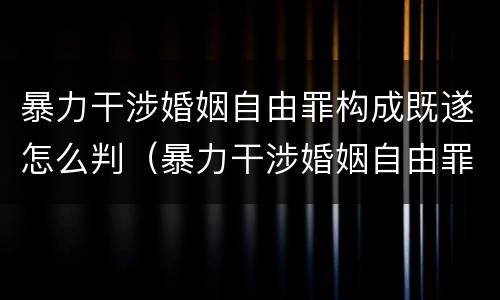 暴力干涉婚姻自由罪构成既遂怎么判（暴力干涉婚姻自由罪构成既遂怎么判定）