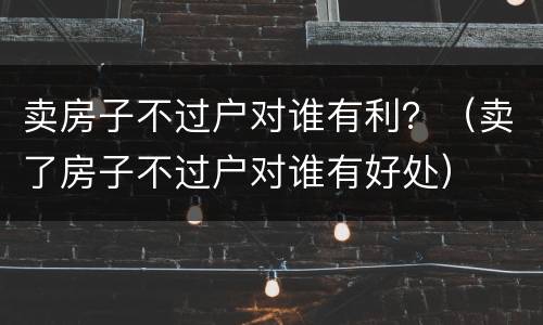 卖房子不过户对谁有利？（卖了房子不过户对谁有好处）