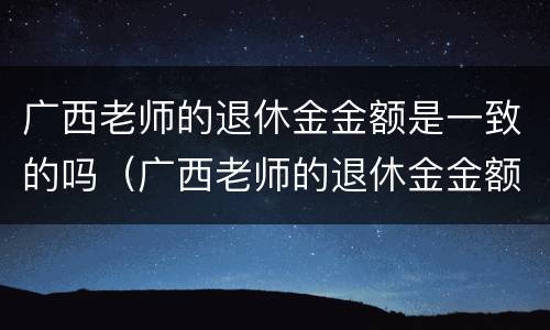 广西老师的退休金金额是一致的吗（广西老师的退休金金额是一致的吗知乎）