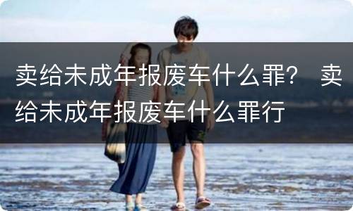 卖给未成年报废车什么罪？ 卖给未成年报废车什么罪行