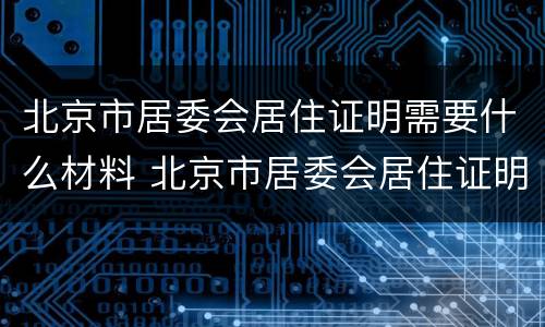 北京市居委会居住证明需要什么材料 北京市居委会居住证明需要什么材料和手续