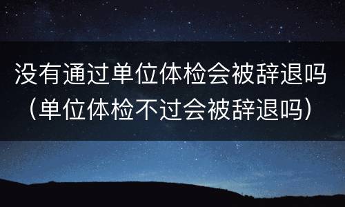 没有通过单位体检会被辞退吗（单位体检不过会被辞退吗）