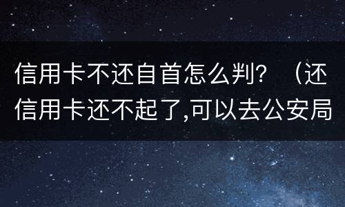 信用卡不还自首怎么判？（还信用卡还不起了,可以去公安局自首不）