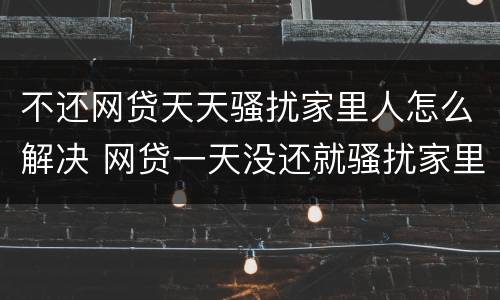 不还网贷天天骚扰家里人怎么解决 网贷一天没还就骚扰家里人