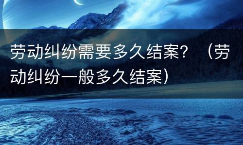 劳动纠纷需要多久结案？（劳动纠纷一般多久结案）