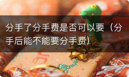 分手了分手费是否可以要（分手后能不能要分手费）