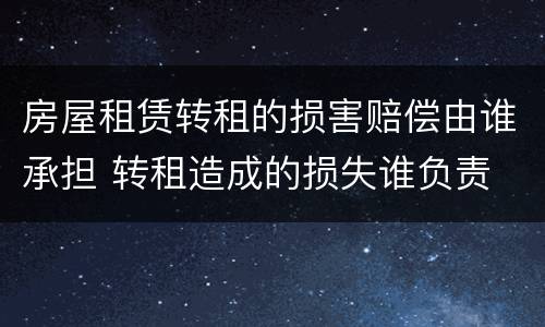 房屋租赁转租的损害赔偿由谁承担 转租造成的损失谁负责