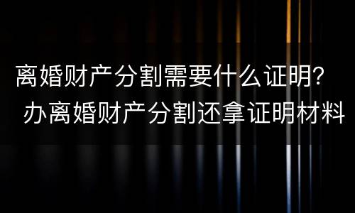 离婚财产分割需要什么证明？ 办离婚财产分割还拿证明材料吗
