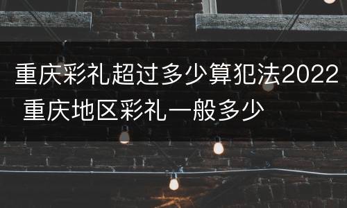 重庆彩礼超过多少算犯法2022 重庆地区彩礼一般多少