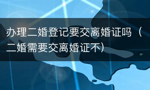 办理二婚登记要交离婚证吗（二婚需要交离婚证不）