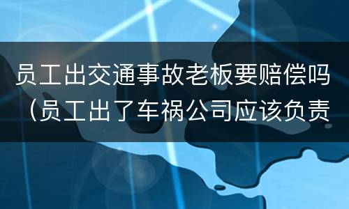 员工出交通事故老板要赔偿吗（员工出了车祸公司应该负责吗）
