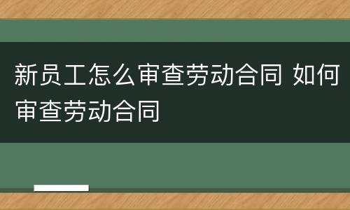 新员工怎么审查劳动合同 如何审查劳动合同