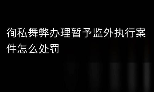 徇私舞弊办理暂予监外执行案件怎么处罚