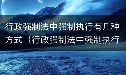 行政强制法中强制执行有几种方式（行政强制法中强制执行有几种方式）
