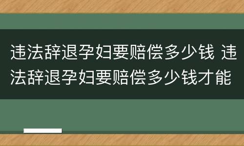 违法辞退孕妇要赔偿多少钱 违法辞退孕妇要赔偿多少钱才能起诉