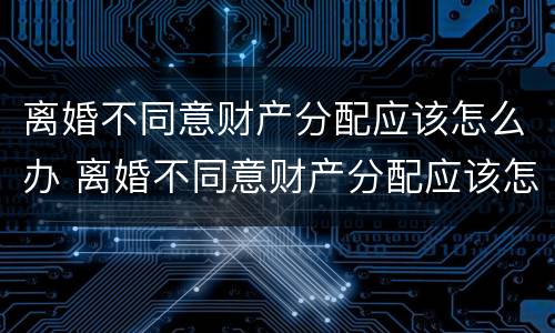 离婚不同意财产分配应该怎么办 离婚不同意财产分配应该怎么办呢
