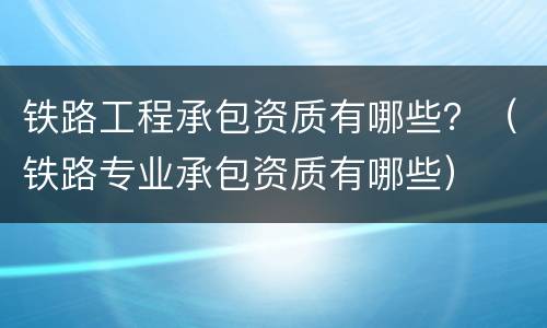 铁路工程承包资质有哪些？（铁路专业承包资质有哪些）