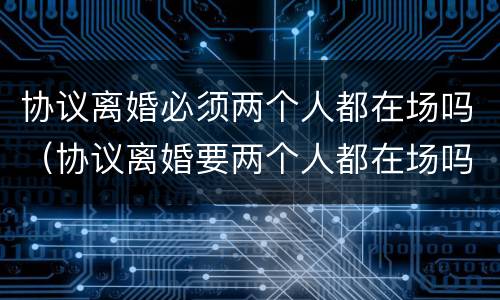 协议离婚必须两个人都在场吗（协议离婚要两个人都在场吗?）