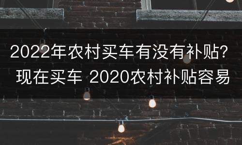2022年农村买车有没有补贴？ 现在买车 2020农村补贴容易拿到吗