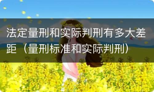法定量刑和实际判刑有多大差距（量刑标准和实际判刑）
