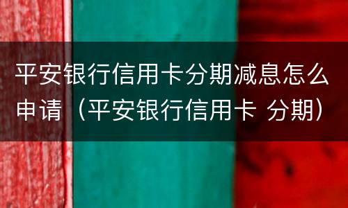 平安银行信用卡分期减息怎么申请（平安银行信用卡 分期）