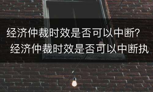 经济仲裁时效是否可以中断？ 经济仲裁时效是否可以中断执行