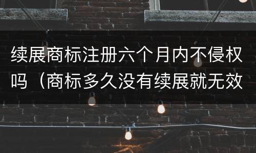 续展商标注册六个月内不侵权吗（商标多久没有续展就无效了）