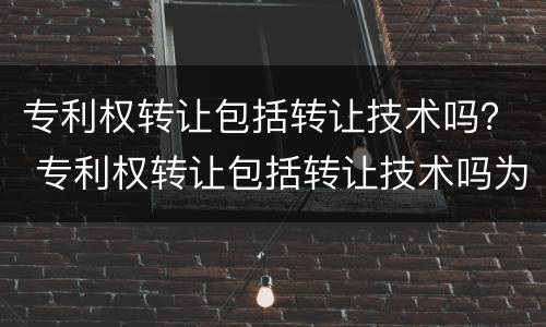专利权转让包括转让技术吗？ 专利权转让包括转让技术吗为什么
