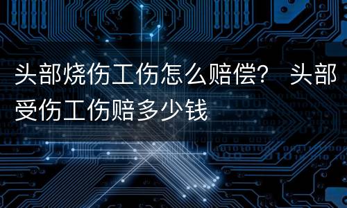 头部烧伤工伤怎么赔偿？ 头部受伤工伤赔多少钱