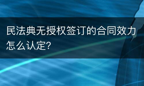 民法典无授权签订的合同效力怎么认定？