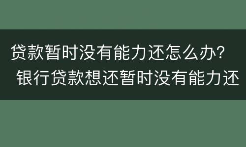 贷款暂时没有能力还怎么办？ 银行贷款想还暂时没有能力还的怎么办