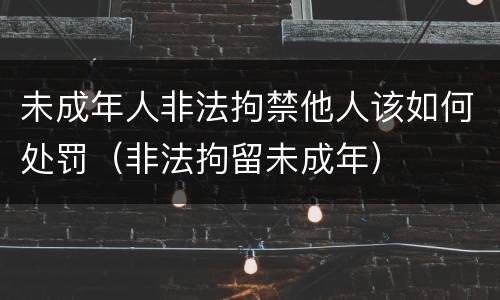 未成年人非法拘禁他人该如何处罚（非法拘留未成年）