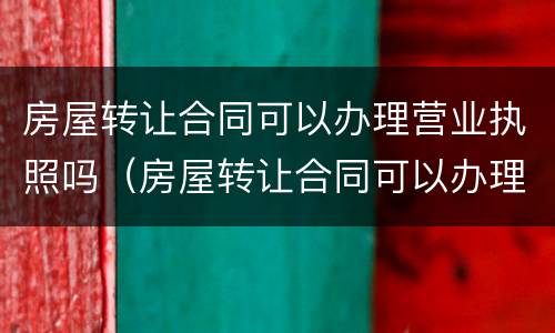 房屋转让合同可以办理营业执照吗（房屋转让合同可以办理营业执照吗怎么写）