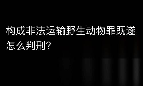 构成非法运输野生动物罪既遂怎么判刑?