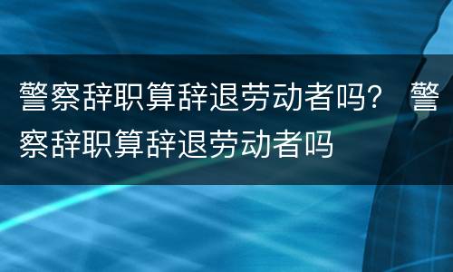 警察辞职算辞退劳动者吗？ 警察辞职算辞退劳动者吗