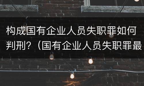 构成国有企业人员失职罪如何判刑?（国有企业人员失职罪最新案例）