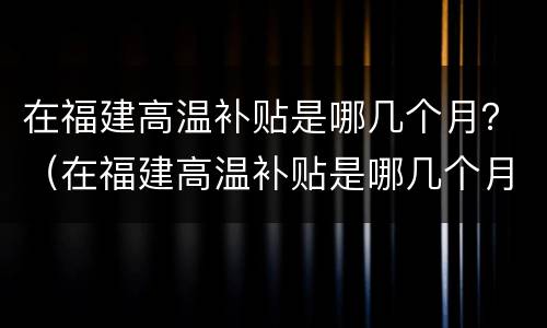 在福建高温补贴是哪几个月？（在福建高温补贴是哪几个月发放）