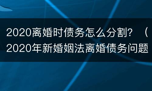 2020离婚时债务怎么分割？（2020年新婚姻法离婚债务问题）