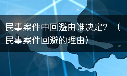 民事案件中回避由谁决定？（民事案件回避的理由）